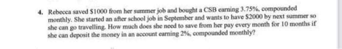 4. Rebecca saved $1000 from her summer job and bought a CSB carning 3.75%, compounded
monthly. She started an after school job in September and wants to have $2000 by next summer so
she can go travelling. How much does she need to save from her pay every month for 10 months if
she can deposit the money in an account earning 2%, compounded monthly?
