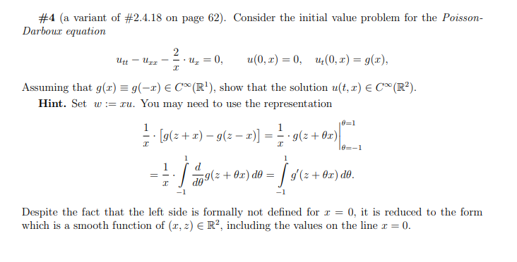 #4 (a variant of #2.4.18 on page 62). Consider the initial value problem for the Poisson-
Darbour equation
2
uz = 0,
u(0, x) = 0, u;(0, x) = g(x),
--.
Assuming that g(x) = g(-x) E C® (R'), show that the solution u(t, r) E C® (R²).
Hint. Set w := xu. You may need to use the representation
e=1
1
1
- [g(z + x) – g(z – x)] = = g(z + 0x)
= - .
10=-1
1
d
09(2 + 0x) d0 = | g'(2 + 0x) d0.
-1
-1
Despite the fact that the left side is formally not defined for r = 0, it is reduced to the form
which is a smooth function of (x, z) E R², including the values on the line r = 0.
