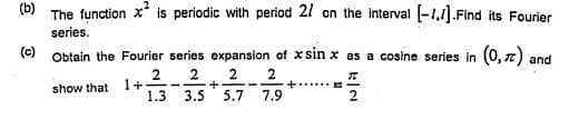 (b)
The function x is periodic with period 21 on the interval [-1,1].Find its Fourier
series.
(c)
Obtain the Fourier series expansion of x sin x as a cosine series in (0, 7) and
2
1+
1.3
show that
3.5 5.7 7.9
2.
