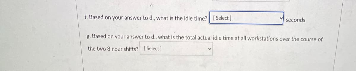 f. Based on your answer to d., what is the idle time? | [ Select ]
seconds
g. Based on your answer to d., what is the total actual idle time at all workstations over the course of
the two 8 hour shifts? [Select]
