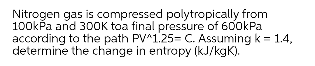 Nitrogen gas is compressed polytropically from
100kPa and 300K toa final pressure of 600kPa
according to the path PV^1.25= C. Assuming k = 1.4,
determine the change in entropy (kJ/kgK).
