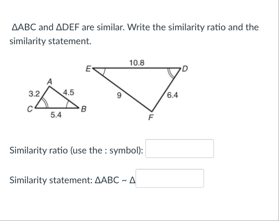 AABC and ADEF are similar. Write the similarity ratio and the
similarity statement.
3.2
5.4
4.5
E
B
6
10.8
Similarity ratio (use the symbol):
Similarity statement: AABC ~ A
F
6.4