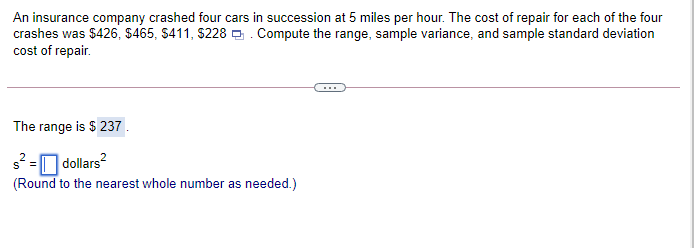 An insurance company crashed four cars in succession at 5 miles per hour. The cost of repair for each of the four
crashes was $426, $465, S411, S228 0. Compute the range, sample variance, and sample standard deviation
cost of repair.
The range is $ 237.
s2 =O dollars?
(Round to the nearest whole number as needed.)
