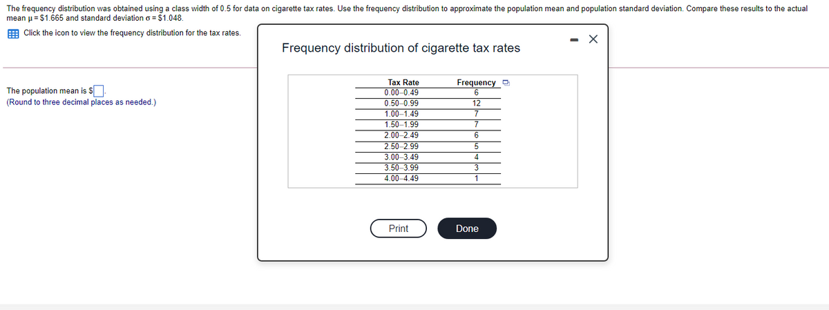 The frequency distribution was obtained using a class width of 0.5 for data on cigarette tax rates. Use the frequency distribution to approximate the population mean and population standard deviation. Compare these results to the actual
mean u= $1.665 and standard deviation o = $1.048.
E Click the icon to view the frequency distribution for the tax rates.
- X
Frequency distribution of cigarette tax rates
Frequency
Tax Rate
0.00 -0.49
0.50-0.99
The population mean is $
(Round to three decimal places as needed.)
12
1.00–1.49
7
1.50-1.99
2.00-2.49
2.50-2.99
3.00-3.49
3.50-3.99
4.00-4.49
7
6
4
3
1
Print
Done

