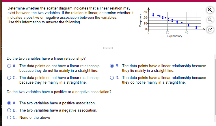 Determine whether the scatter diagram indicates that a linear relation may
exist between the two variables. If the relation is linear, determine whether it
indicates a positive or negative association between the variables.
Use this information to answer the following.
30-
20-
10-
0-
20
40
Explanatory
...
Do the two variables have a linear relationship?
O A. The data points do not have a linear relationship
because they do not lie mainly in a straight line.
B. The data points have a linear relationship because
they lie mainly in a straight line.
O D. The data points have a linear relationship because
they do not lie mainly in a straight line.
OC. The data points do not have a linear relationship
because they lie mainly in a straight line.
Do the two variables have a positive or a negative association?
A. The two variables have a positive association.
B. The two variables have a negative association.
OC. None of the above
Response
-유
