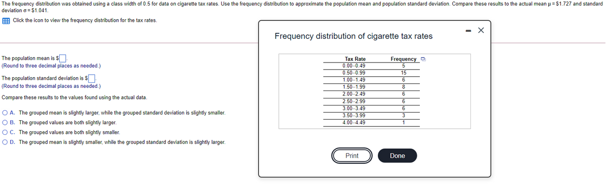 The frequency distribution was obtained using a class width of 0.5 for data on cigarette tax rates. Use the frequency distribution to approximate the population mean and population standard deviation. Compare these results to the actual mean u = $1.727 and standard
deviation o = S1.041.
E Click the icon to view the frequency distribution for the tax rates.
Frequency distribution of cigarette tax rates
The population mean is $
Tax Rate
0.00-0.49
0.50-0.99
1.00-1,49
1.50-1.99
2.00-2.49
2.50-2.99
3.00-3.49
3.50-3.99
Frequency D
(Round to three decimal places as needed.)
5
15
The population standard deviation is S
(Round to three decimal places as needed.)
Compare these results to the values found using the actual data.
O A. The grouped mean is slightly larger, while the grouped standard deviation is slightly smaller.
O B. The grouped values are both slightly larger.
O C. The grouped values are both slightly smaller.
O D. The grouped mean is slightly smaller, while the grouped standard deviation is slightly larger.
4.00–4.49
1
Print
Done
