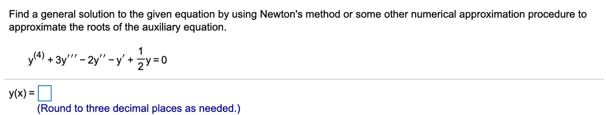 Find a general solution to the given equation by using Newton's method or some other numerical approximation procedure to
approximate the roots of the auxiliary equation.
y(4) + 3y' - 2y" -y' +y=0
1
= 0
y(x) =
%3D
(Round to three decimal places as needed.)
