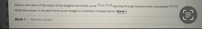 What is the value of the slope of the tangent line to the curve y +y=5 passing through the point with coordinates (2,1)?
Write the answer in its exact form as an integer or a fraction in lowest terms. Blank 1
Blank 1
Add your answer
