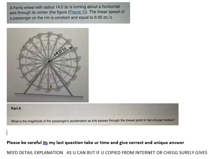 A Ferris wheel with radius 14.0 m is turning about a horizontal
axis through its center (the figure (Figure 1)). The linear speed of
a passenger on the rim is constant and equal to 6.95 m/s.
14,0 m
Part A
What is the magnitude of the passenger's acceleration as sho passes through the lowest point in her circular motion?
Please be careful its my last question take ur time and give correct and unique answer
NEED DETAIL EXPLANATION AS U CAN BUT IF U COPIED FROM INTERNET OR CHEGG SURELY GIVES
