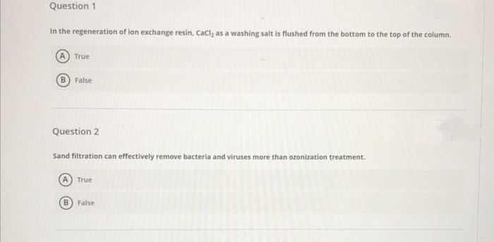 Question 1
In the regeneration of ion exchange resin, Cacl, as a washing salt is flushed from the bottom to the top of the column.
True
B) False
Question 2
Sand filtration can effectively remove bacteria and viruses more than ozonization treatment.
True
False
