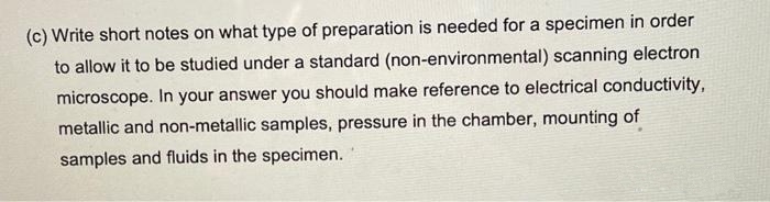 (c) Write short notes on what type of preparation is needed for a specimen in order
to allow it to be studied under a standard (non-environmental) scanning electron
microscope. In your answer you should make reference to electrical conductivity,
metallic and non-metallic samples, pressure in the chamber, mounting of
samples and fluids in the specimen.