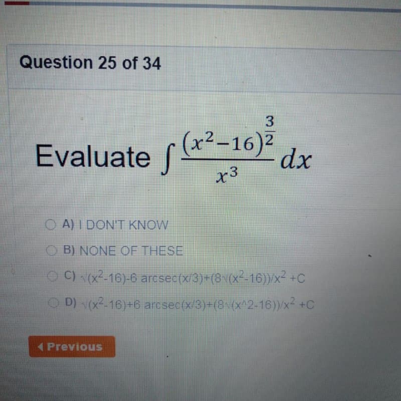 Question 25 of 34
3
Evaluate f (*-10)
.2
|
dx
x3
O A) I DONT KNOW
O B) NONE OF THESE
O ) (x--16)-6 arcsec(x/3)+(8 (x--16))/x- +C
D) (x-16)+6 arcsec(x3)=(8(x^2-16))/x² +C
Previous
