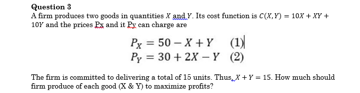 Question 3
A firm produces two goods in quantities X and Y. Its cost function is C(X, Y) = 10X + XY +
10Y and the prices Px and it Py can charge are
Рх 3D 50 — Х + Y (1)
Py = 30 + 2X – Y (2)
The firm is committed to delivering a total of 15 units. Thus, X + Y = 15. How much should
firm produce of each good (X & Y) to maximize profits?
