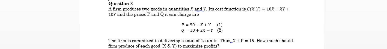 Question 3
A firm produces two goods in quantities X and Y. Its cost function is C(X,Y) = 10X + XY +
10Y and the prices P and Q it can charge are
Р 3 50— х +Y (1)
@ %3 30 + 2х — Ү (2)
The firm is committed to delivering a total of 15 units. Thus, X + Y = 15. How much should
firm produce of each good (X & Y) to maximize profits?
