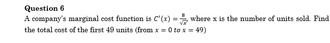 Question 6
A company's marginal cost function is C'(x) = where x is the number of units sold. Find
the total cost of the first 49 units (from x =
0 to x = 49)
