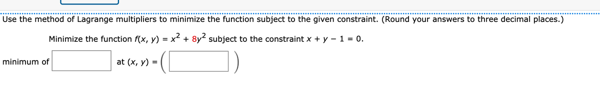 Use the method of Lagrange multipliers to minimize the function subject to the given constraint. (Round your answers to three decimal places.)
Minimize the function f(x, y) = x + 8y subject to the constraint x + y – 1 = 0.
minimum of
at (x, y) =
