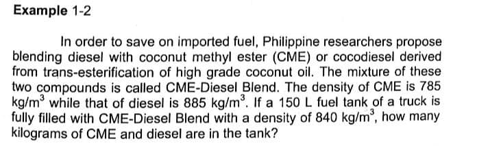 Example 1-2
In order to save on imported fuel, Philippine researchers propose
blending diesel with coconut methyl ester (CME) or cocodiesel derived
from trans-esterification of high grade coconut oil. The mixture of these
two compounds is called CME-Diesel Blend. The density of CME is 785
kg/m while that of diesel is 885 kg/m. If a 150 L fuel tank of a truck is
fully filled with CME-Diesel Blend with a density of 840 kg/m, how many
kilograms of CME and diesel are in the tank?
