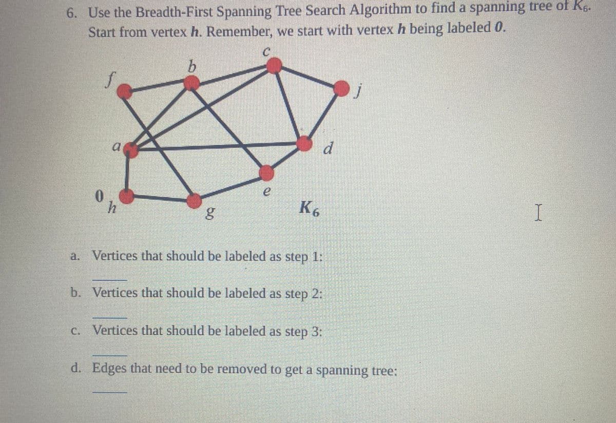6. Use the Breadth-First Spanning Tree Search Algorithm to find a spanning tree of K6.
Start from vertex h. Remember, we start with vertex h being labeled 0.
b
0
g
K6
a. Vertices that should be labeled as step 1:
b. Vertices that should be labeled as step 2:
c. Vertices that should be labeled as step 3:
d
d. Edges that need to be removed to get a spanning tree:
I