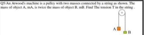 Q5/An Atwood's machine is a pulley with two masses connected by a string as shown. The
mass of object A, mA., is twice the mass of object B. mB. Find The tension T in the string .
A
