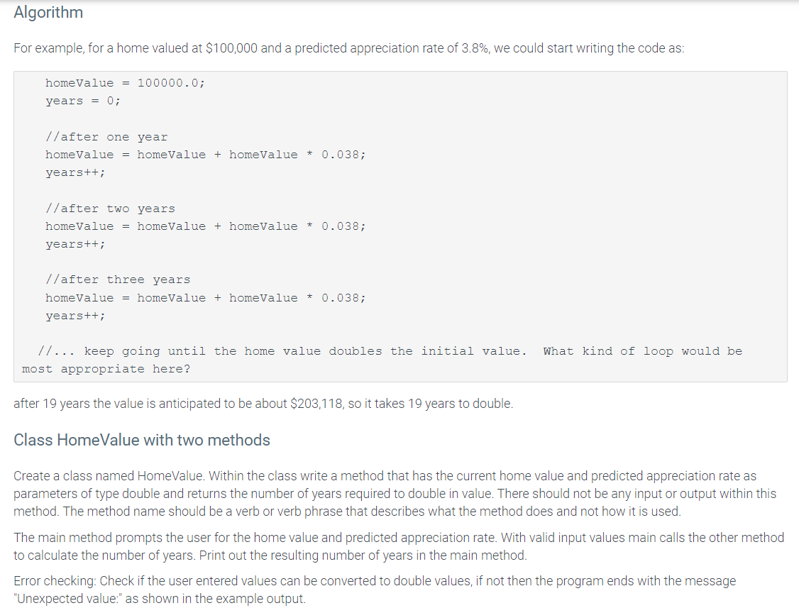 Algorithm
For example, for a home valued at $100,000 and a predicted appreciation rate of 3.8%, we could start writing the code as:
homeValue = 100000.0;
years = 0;
//after one year
homeValue = homeValue + homeValue * 0.038;
years++;
//after two years
home Value = homeValue +homeValue * 0.038;
years++;
//after three years
homeValue = homeValue + homeValue * 0.038;
years++;
//... keep going until the home value doubles the initial value. What kind of loop would be
most appropriate here?
after 19 years the value is anticipated to be about $203,118, so it takes 19 years to double.
Class HomeValue with two methods
Create a class named HomeValue. Within the class write a method that has the current home value and predicted appreciation rate as
parameters of type double and returns the number of years required to double in value. There should not be any input or output within this
method. The method name should be a verb or verb phrase that describes what the method does and not how it is used.
The main method prompts the user for the home value and predicted appreciation rate. With valid input values main calls the other method
to calculate the number of years. Print out the resulting number of years in the main method.
Error checking: Check if the user entered values can be converted to double values, if not then the program ends with the message
"Unexpected value:" as shown in the example output.