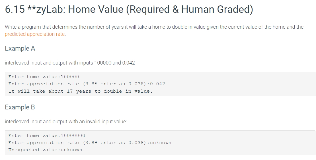 6.15 **zyLab: Home Value (Required & Human Graded)
Write a program that determines the number of years it will take a home to double in value given the current value of the home and the
predicted appreciation rate.
Example A
interleaved input and output with inputs 100000 and 0.042
Enter home value: 100000
Enter appreciation rate (3.8% enter as 0.038):0.042
It will take about 17 years to double in value.
Example B
interleaved input and output with an invalid input value:
Enter home value: 10000000
Enter appreciation rate (3.8% enter as 0.038) : unknown
Unexpected value: unknown