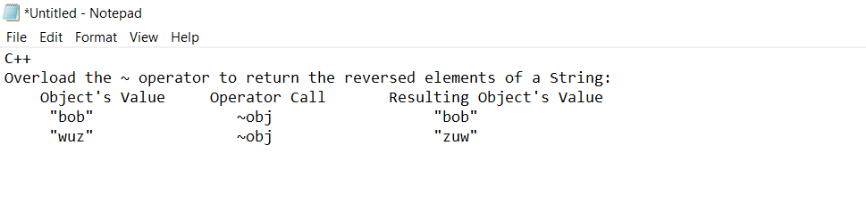 *Untitled - Notepad
File Edit Format View Help
C++
Overload the ~ operator to return the reversed elements of a String:
Resulting Object's Value
Object's Value
"bob"
"wuz"
Operator Call
~obj
~obj
"bob"
"zuw"