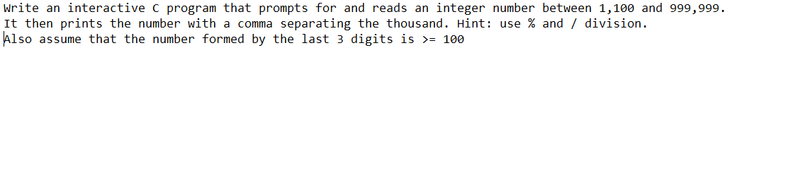 Write an interactive C program that prompts for and reads an integer number between 1,100 and 999,999.
It then prints the number with a comma separating the thousand. Hint: use % and / division.
Also assume that the number formed by the last 3 digits is >= 100
