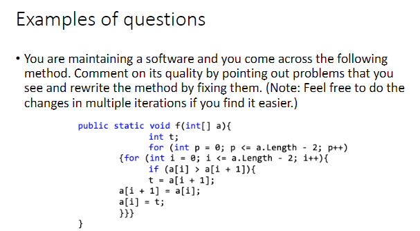 Examples of questions
• You are maintaining a software and you come across the following
method. Comment on its quality by pointing out problems that you
see and rewrite the method by fixing them. (Note: Feel free to do the
changes in multiple iterations if you find it easier.)
public static void f(int[] a) {
int t;
}
for (int p = 0; p <= a.Length - 2; p++)
{for (int i = 0; i <= a.Length - 2; i++){
if (a[i]> a[i+1]){
t = a[i+1];
a[i+1] = a[i];
a[i] = t;
}}}