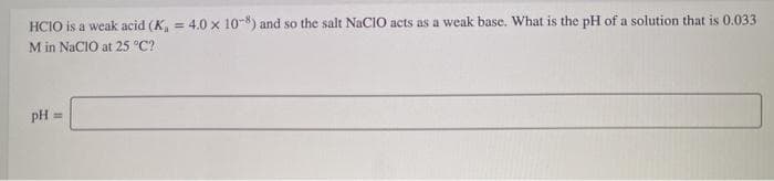 HCIO is a weak acid (K, = 4.0 x 10-8) and so the salt NACIO acts as a weak base. What is the pH of a solution that is 0.033
M in NaCIO at 25 °C?
pH =
