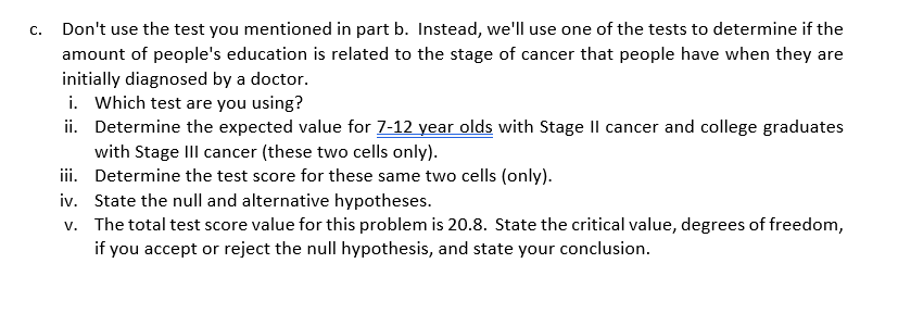 C. Don't use the test you mentioned in part b. Instead, we'll use one of the tests to determine if the
amount of people's education is related to the stage of cancer that people have when they are
initially diagnosed by a doctor.
i. Which test are you using?
ii. Determine the expected value for 7-12 year olds with Stage Il cancer and college graduates
with Stage III cancer (these two cells only).
Determine the test score for these same two cells (only).
iii.
iv.
State the null and alternative hypotheses.
v. The total test score value for this problem is 20.8. State the critical value, degrees of freedom,
if you accept or reject the null hypothesis, and state your conclusion.