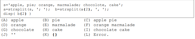 s='apple, pie; orange, marmalade; chocolote, cake';
a=strsplit (s, ';'); b-strsplit (a{2}, ', ');
disp(b{2} )
(A) apple
(D) orange
(G) chocolate
(J)
11
(B)
pie
(E) marmalade
(H) cake
(K) {}
(C) apple pie
(F) orange marmalade
(I) chocolate cake
(L) Error.