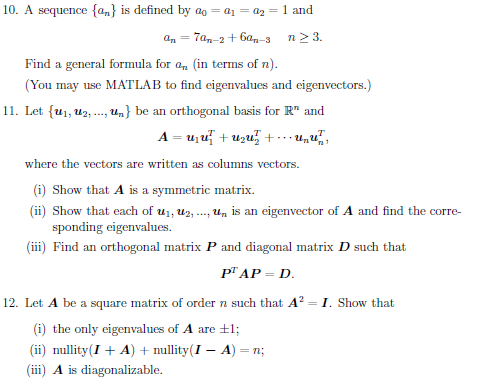 10. A sequence {an} is defined by ao = a1 = az = 1 and
an = 7an-2 + 6an-3
n2 3.
Find a general formula for a, (in terms of n).
(You may use MATLAB to find eigenvalues and eigenvectors.)
11. Let {u1, u2, . Un} be an orthogonal basis for R" and
A = u,u + uzu+ un
where the vectors are written as columns vectors.
(i) Show that A is a symmetric matrix.
(ii) Show that each of u1, Uz, ., Un is an eigenvector of A and find the corre-
sponding eigenvalues.
(iii) Find an orthogonal matrix P and diagonal matrix D such that
PГАР- D.
12. Let A be a square matrix of order n such that A? = I. Show that
(i) the only eigenvalues of A are +1;
(ii) mullity(I + A) + nullity(I – A) = n;
(ii) A is diagonalizable.
