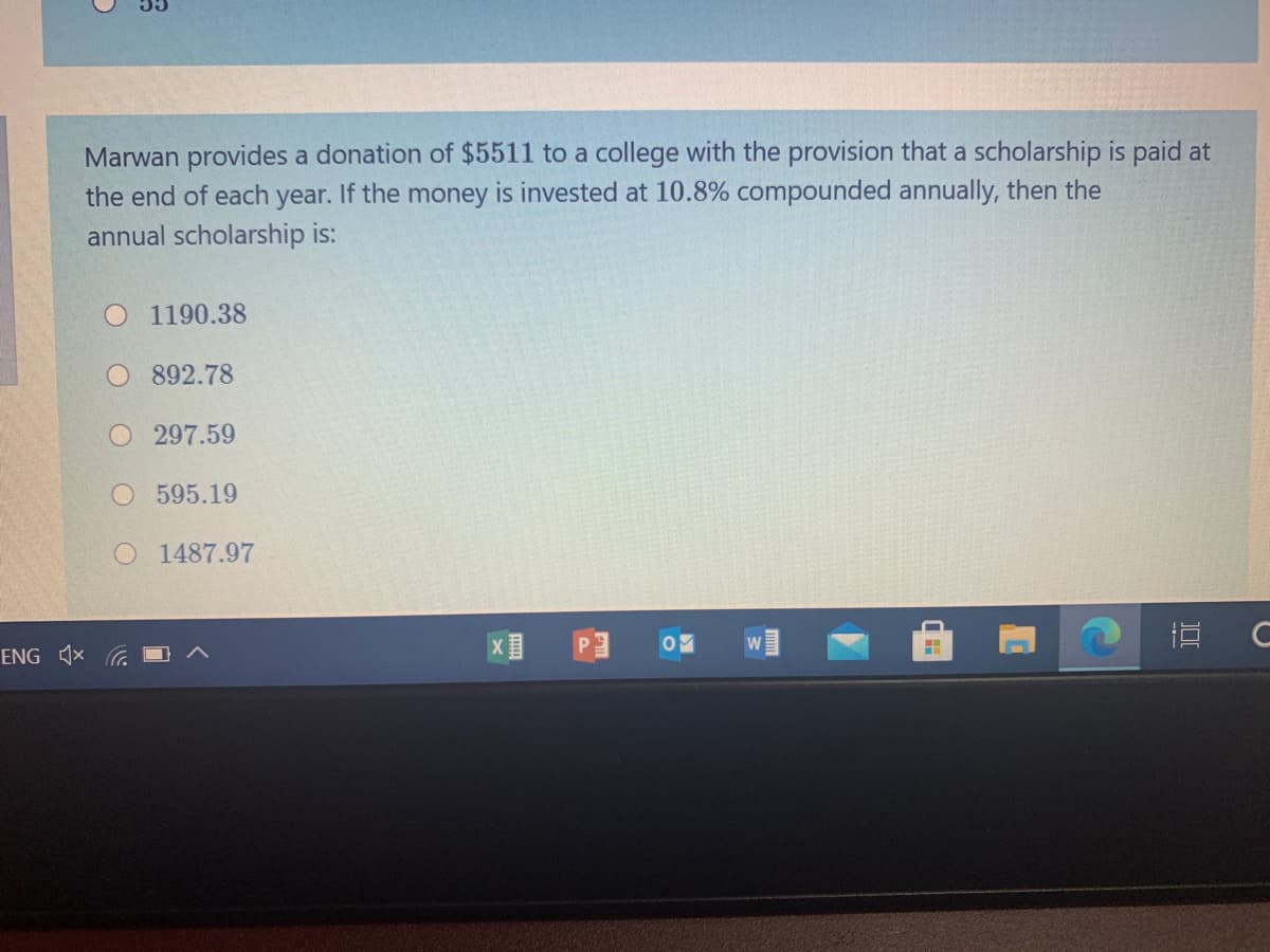 Marwan provides a donation of $5511 to a college with the provision that a scholarship is paid at
the end of each year. If the money is invested at 10.8% compounded annually, then the
annual scholarship is:
O 1190.38
O 892.78
O 297.59
595.19
O 1487.97
P
直 C
ENG 1x
