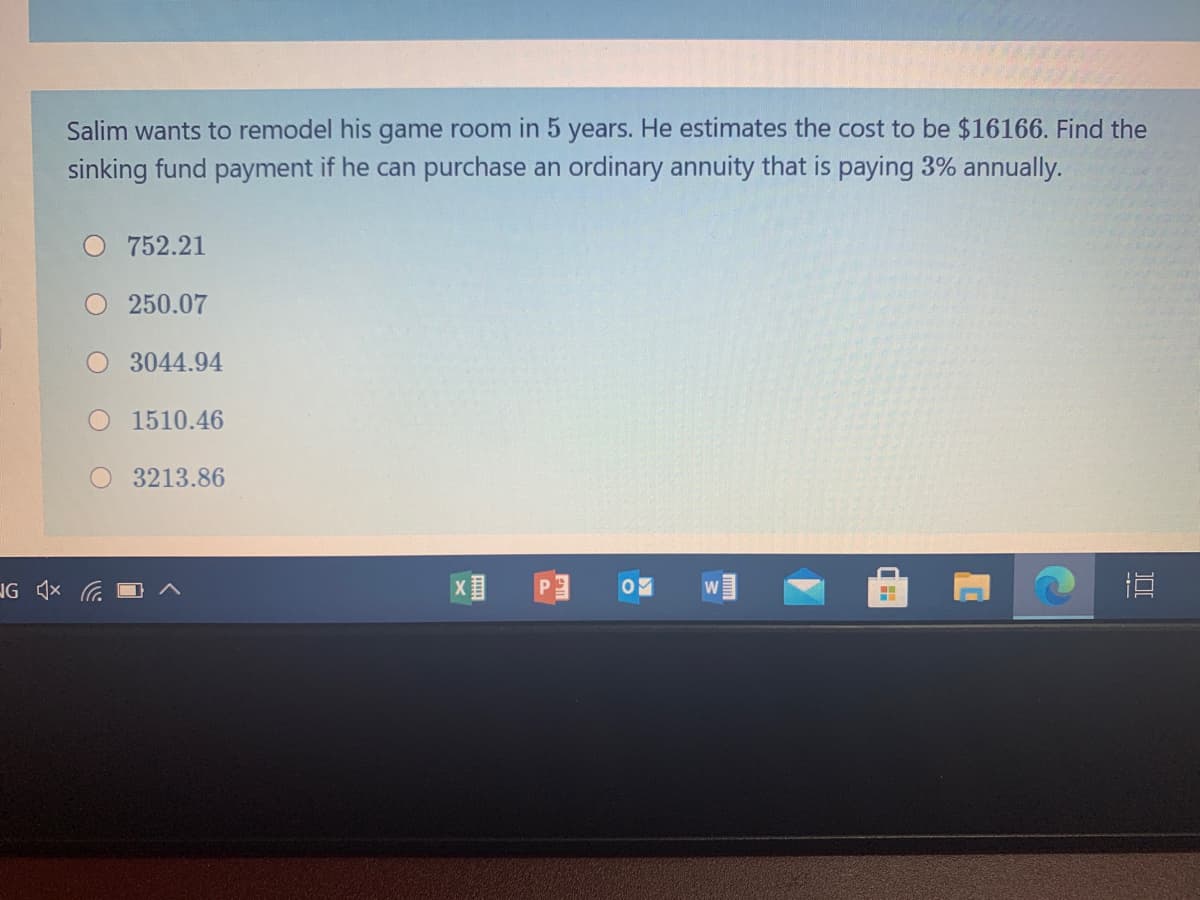 Salim wants to remodel his game room in 5 years. He estimates the cost to be $16166. Find the
sinking fund payment if he can purchase an ordinary annuity that is paying 3% annually.
O 752.21
250.07
O 3044.94
1510.46
3213.86
IG 1x G
