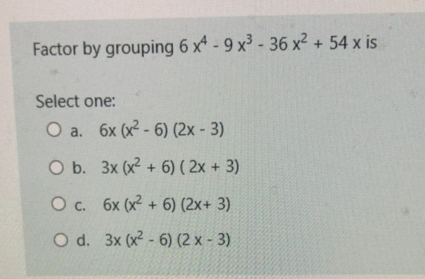 Factor by grouping 6 x- 9 x³ - 36 x² + 54 x is
Select one:
O a. 6x (x2 - 6) (2x - 3)
O b. 3x (x2 + 6) ( 2x + 3)
O c. 6x (x² + 6) (2x+ 3)
O d. 3x (x2 - 6) (2 x - 3)
