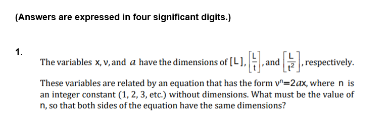 (Answers are expressed in four significant digits.)
1.
The variables x, v, and a have the dimensions of [L], ,and
, respectively.
These variables are related by an equation that has the form v^=2ax, where n is
an integer constant (1, 2, 3, etc.) without dimensions. What must be the value of
n, so that both sides of the equation have the same dimensions?

