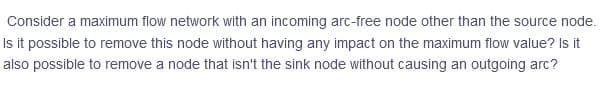 Consider a maximum flow network with an incoming arc-free node other than the source node.
Is it possible to remove this node without having any impact on the maximum flow value? Is it
also possible to remove a node that isn't the sink node without causing an outgoing arc?
