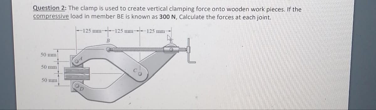 Question 2: The clamp is used to create vertical clamping force onto wooden work pieces. If the
compressive load in member BE is known as 300 N, Calculate the forces at each joint.
125 mm- -125 mm-
50 mm
50 mm
50 mm
-125 mm-
op
B
C
mm-