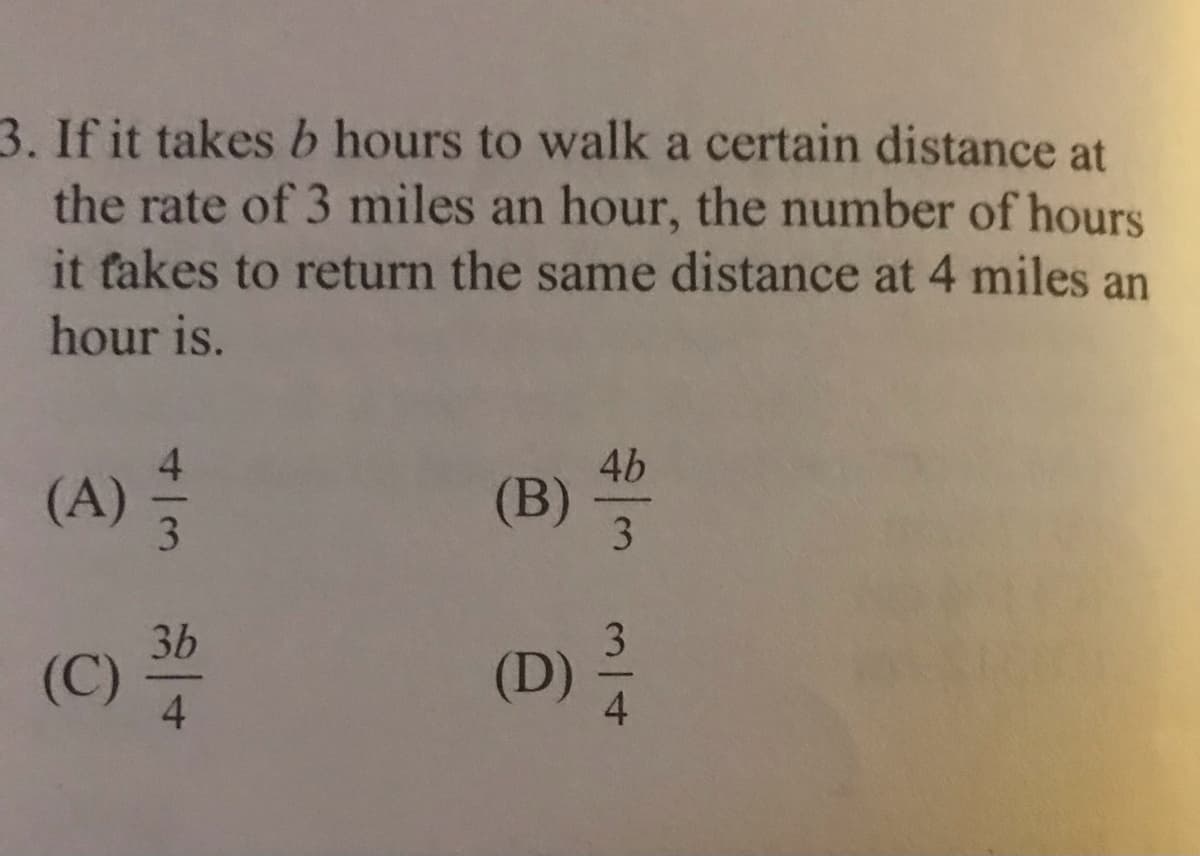 3. If it takes b hours to walk a certain distance at
the rate of 3 miles an hour, the number of hours
it fakes to return the same distance at 4 miles an
hour is.
4b
(A)
(B)
3.
3b
(C)
4
(D)
3/4
4/3
