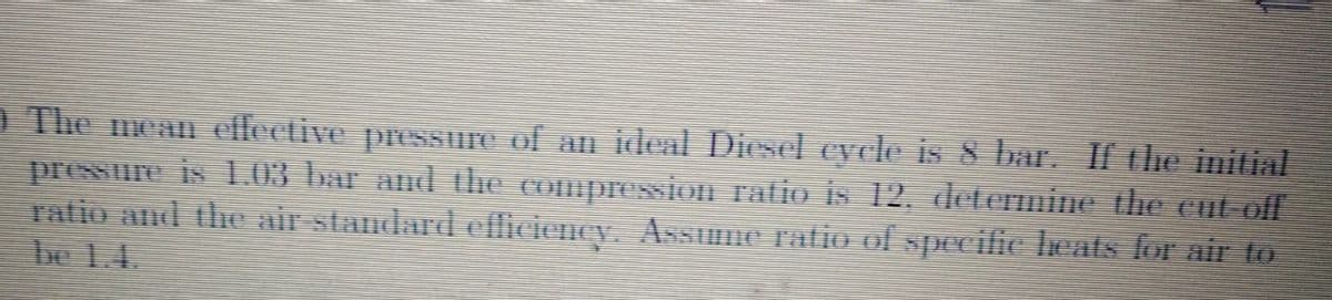 D The mean dllective presSure of an idleal Diesel cycle is 8 bar. IChe initial
pressure is .03 bar and the compressioH ratio is 12. determine the cut off
ratio and the air standard efliciency. Assume ratio of spHeific leats for air to
be 1.
