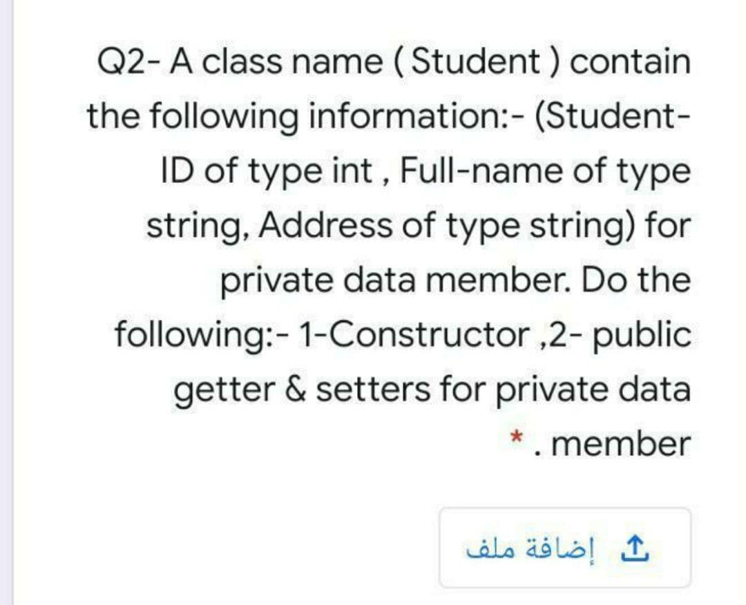 Q2- A class name (Student ) contain
the following information:- (Student-
ID of type int , Full-name of type
string, Address of type string) for
private data member. Do the
following:- 1-Constructor ,2- public
getter & setters for private data
. member
إضافة ملف
