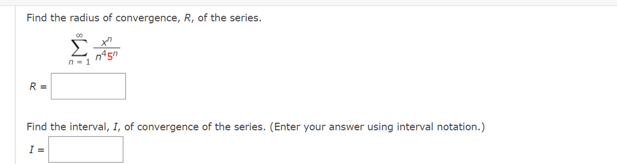 Find the radius of convergence, R, of the series.
Σ
n45n
n = 1
R =
Find the interval, I, of convergence of the series. (Enter your answer using interval notation.)
I =

