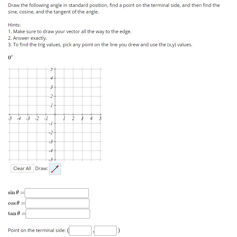 Draw the following angle in standard position, find a point on the terminal side, and then find the
sine, cosine, and the tangent of the angle.
Hints:
1. Make sure to draw your vector all the way to the edge.
2. Answer exactly.
3. To find the trig values, pick any point on the line you drew and use the (x,y) values.
0°
50
-4 -3 -2 -1
sin 0
cos
Clear All Draw:
tan 0
3
2
1
-1
-2
-3-
-5
Point on the terminal side:
3