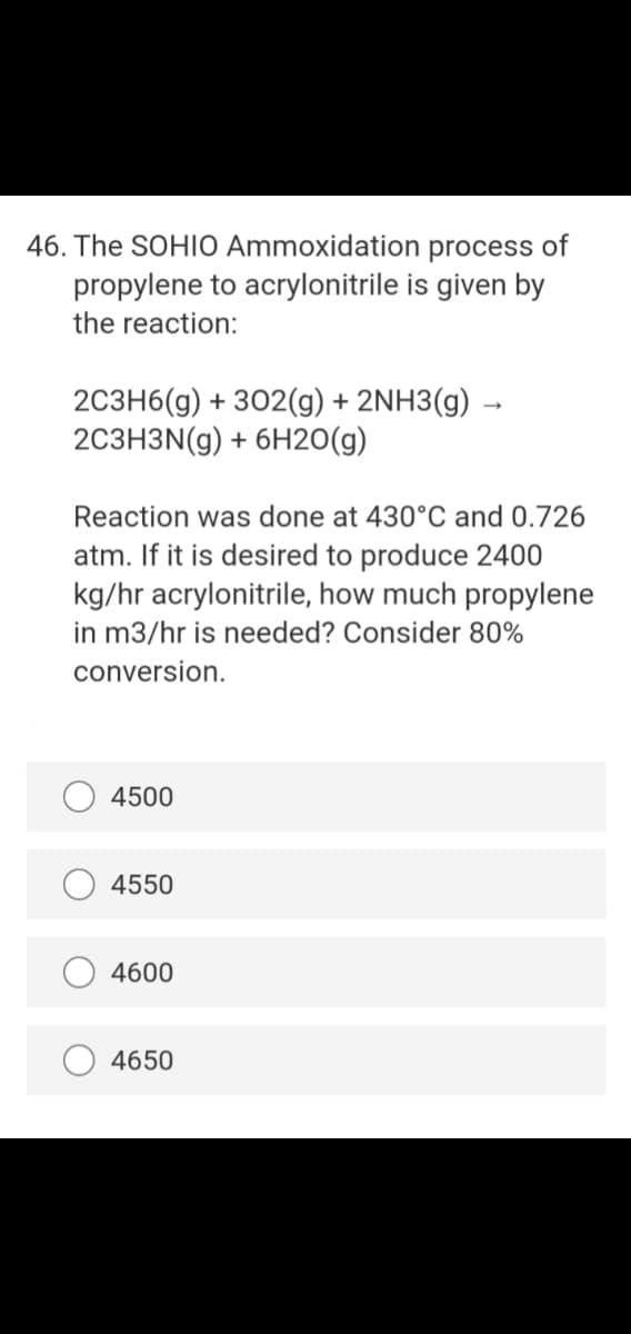 46. The SOHIO Ammoxidation process of
propylene to acrylonitrile is given by
the reaction:
2C3H6(g) + 302(g) + 2NH3(g) →
2C3H3N(g) + 6H20(g)
Reaction was done at 430°C and 0.726
atm. If it is desired to produce 2400
kg/hr acrylonitrile, how much propylene
in m3/hr is needed? Consider 80%
conversion.
4500
4550
4600
4650
