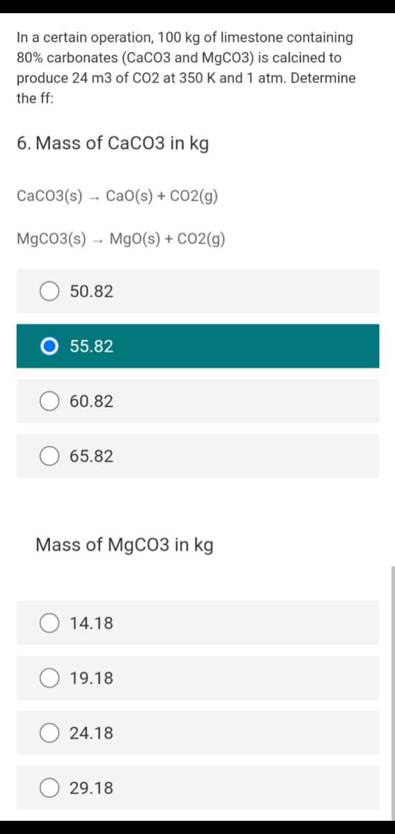 In a certain operation, 100 kg of limestone containing
80% carbonates (CaCO3 and M9CO3) is calcined to
produce 24 m3 of CO2 at 350 K and 1 atm. Determine
the ff:
6. Mass of CaCO3 in kg
CaCO3(s) – CaO(s) + CO2(g)
MgCO3(s) → MgO(s) + CO2(g)
50.82
O 55.82
60.82
65.82
Mass of MgC03 in kg
14.18
19.18
24.18
29.18
