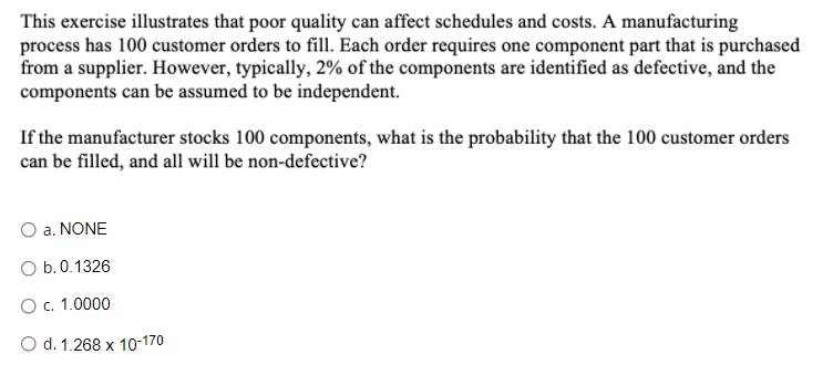 This exercise illustrates that poor quality can affect schedules and costs. A manufacturing
process has 100 customer orders to fill. Each order requires one component part that is purchased
from a supplier. However, typically, 2% of the components are identified as defective, and the
components can be assumed to be independent.
If the manufacturer stocks 100 components, what is the probability that the 100 customer orders
can be filled, and all will be non-defective?
O a. NONE
O b.0.1326
Oc. 1.0000
O d. 1.268 x 10-170
