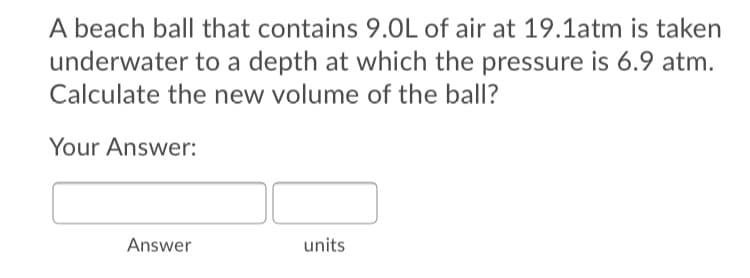 A beach ball that contains 9.0L of air at 19.1atm is taken
underwater to a depth at which the pressure is 6.9 atm.
Calculate the new volume of the ball?
Your Answer:
Answer
units
