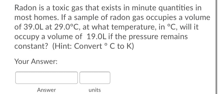 Radon is a toxic gas that exists in minute quantities in
most homes. If a sample of radon gas occupies a volume
of 39.0L at 29.0°C, at what temperature, in °C, will it
occupy a volume of 19.0Lif the pressure remains
constant? (Hint: Convert ° C to K)
Your Answer:
Answer
units
