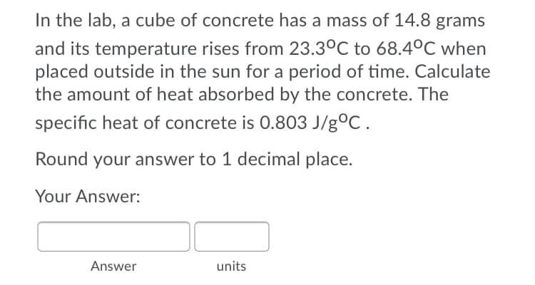 In the lab, a cube of concrete has a mass of 14.8 grams
and its temperature rises from 23.3°C to 68.4°C when
placed outside in the sun for a period of time. Calculate
the amount of heat absorbed by the concrete. The
specific heat of concrete is 0.803 J/g°C.
Round your answer to 1 decimal place.
Your Answer:
Answer
units
