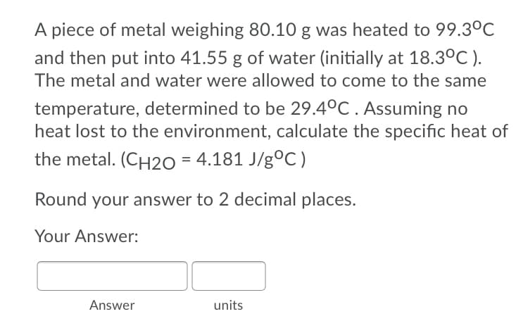 A piece of metal weighing 80.10 g was heated to 99.30C
and then put into 41.55 g of water (initially at 18.3°C ).
The metal and water were allowed to come to the same
temperature, determined to be 29.4°C . Assuming no
heat lost to the environment, calculate the specific heat of
the metal. (CH2O = 4.181 J/g°C )
Round your answer to 2 decimal places.
Your Answer:
Answer
units
